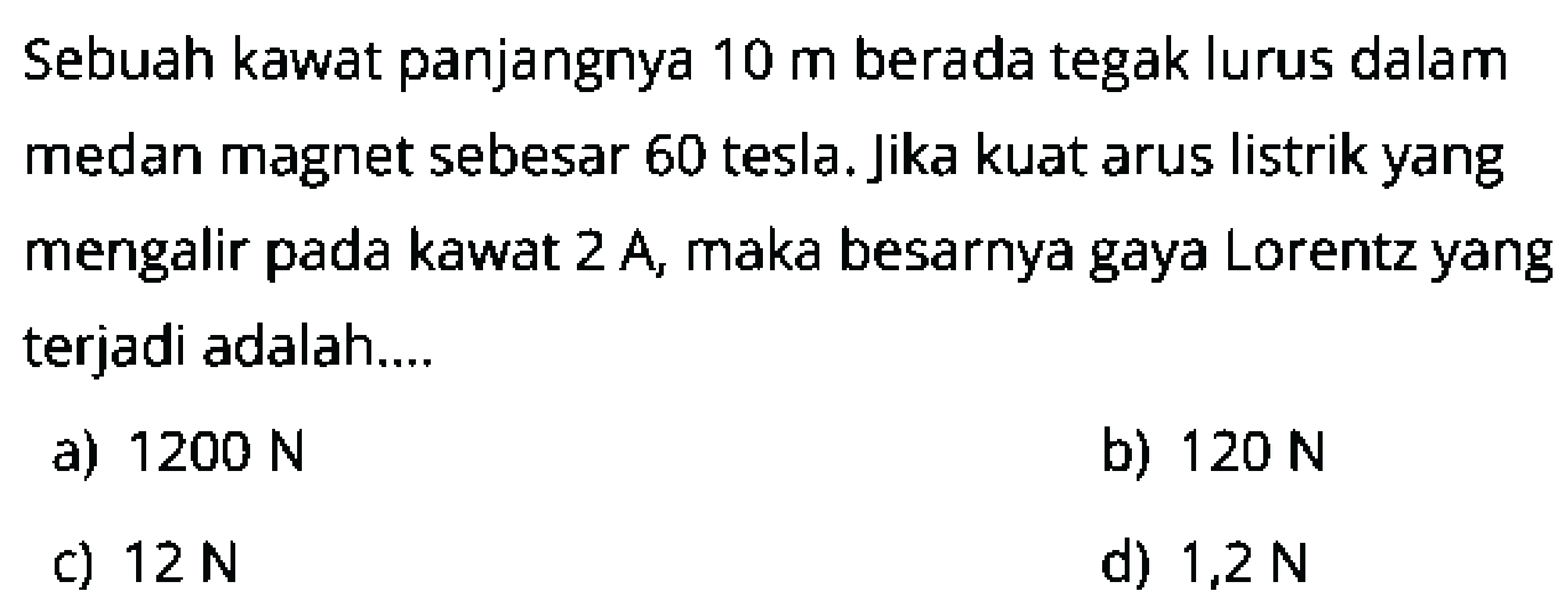 Sebuah kawat panjangnya  10 m  berada tegak lurus dalam medan magnet sebesar 60 tesla. Jika kuat arus listrik yang mengalir pada kawat 2 A, maka besarnya gaya Lorentz yang terjadi adalah....
a)  1200 N 
b)  120 N 
c)  12 N 
d)  1,2 N 