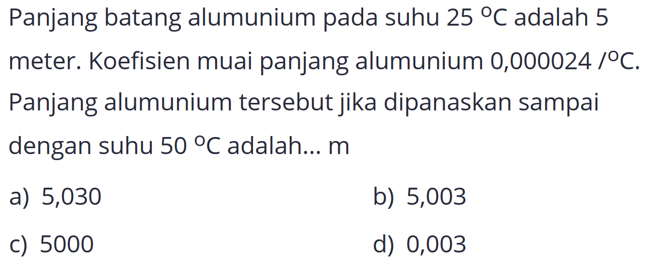 Panjang batang alumunium pada suhu  25 C  adalah 5 meter. Koefisien muai panjang alumunium 0,000024 °o  C . Panjang alumunium tersebut jika dipanaskan sampai dengan suhu  50 C  adalah...  m 
a) 5,030
b) 5,003
c) 5000
d) 0,003