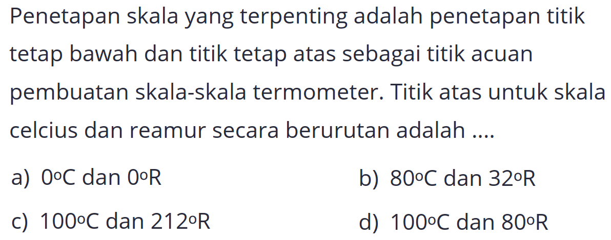 Penetapan skala yang terpenting adalah penetapan titik tetap bawah dan titik tetap atas sebagai titik acuan pembuatan skala-skala termometer. Titik atas untuk skala celcius dan reamur secara berurutan adalah ....
