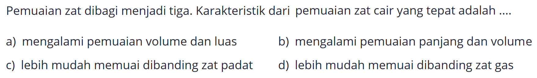 Pemuaian zat dibagi menjadi tiga. Karakteristik dari pemuaian zat cair yang tepat adalah ....
a) mengalami pemuaian volume dan luas
b) mengalami pemuaian panjang dan volume
c) lebih mudah memuai dibanding zat padat
d) lebih mudah memuai dibanding zat gas