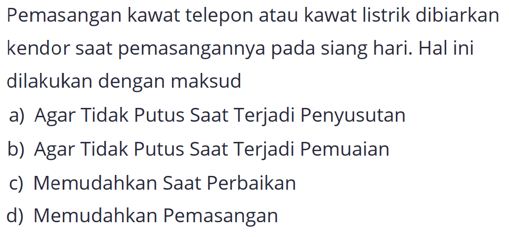 Pemasangan kawat telepon atau kawat listrik dibiarkan kendor saat pemasangannya pada siang hari. Hal ini dilakukan dengan maksud
a) Agar Tidak Putus Saat Terjadi Penyusutan
b) Agar Tidak Putus Saat Terjadi Pemuaian
c) Memudahkan Saat Perbaikan
d) Memudahkan Pemasangan