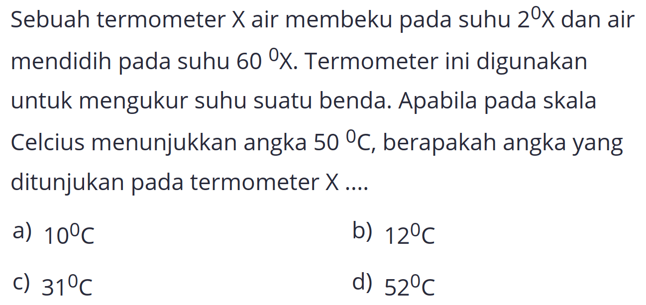 Sebuah termometer  X  air membeku pada suhu  2^(0) X  dan air mendidih pada suhu  60 X . Termometer ini digunakan untuk mengukur suhu suatu benda. Apabila pada skala Celcius menunjukkan angka  50 C , berapakah angka yang ditunjukan pada termometer  X ... . 
a)  10 C 
b)  12^(0) C 
c)  31 C 
d)  52 C 