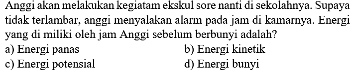 Anggi akan melakukan kegiatam ekskul sore nanti di sekolahnya. Supaya tidak terlambar, anggi menyalakan alarm pada jam di kamarnya. Energi yang di miliki oleh jam Anggi sebelum berbunyi adalah?
a) Energi panas
b) Energi kinetik
c) Energi potensial
d) Energi bunyi