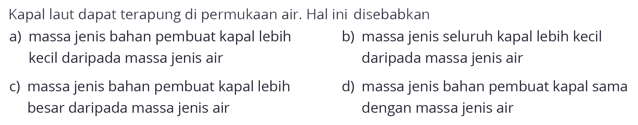 Kapal laut dapat terapung di permukaan air. Hal ini disebabkan
a) massa jenis bahan pembuat kapal lebih
b) massa jenis seluruh kapal lebih kecil kecil daripada massa jenis air daripada massa jenis air
c) massa jenis bahan pembuat kapal lebih
d) massa jenis bahan pembuat kapal sama besar daripada massa jenis air dengan massa jenis air