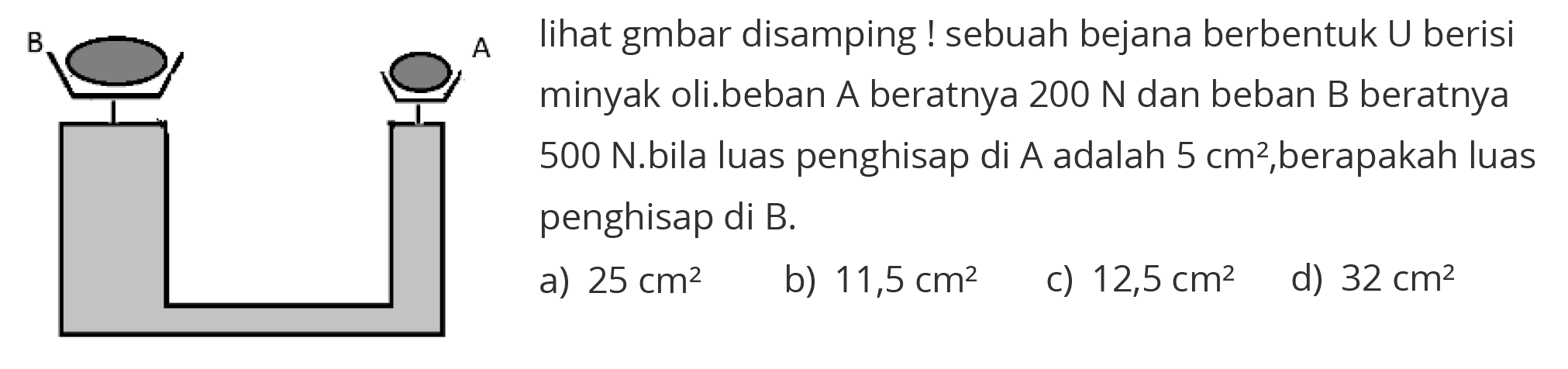 A B  lihat gmbar disamping ! sebuah bejana berbentuk  U  berisi minyak oli.beban A beratnya  200 N  dan beban  B  beratnya 500 N.bila luas penghisap di A adalah 5 cm^2, berapakah luas penghisap di B.
