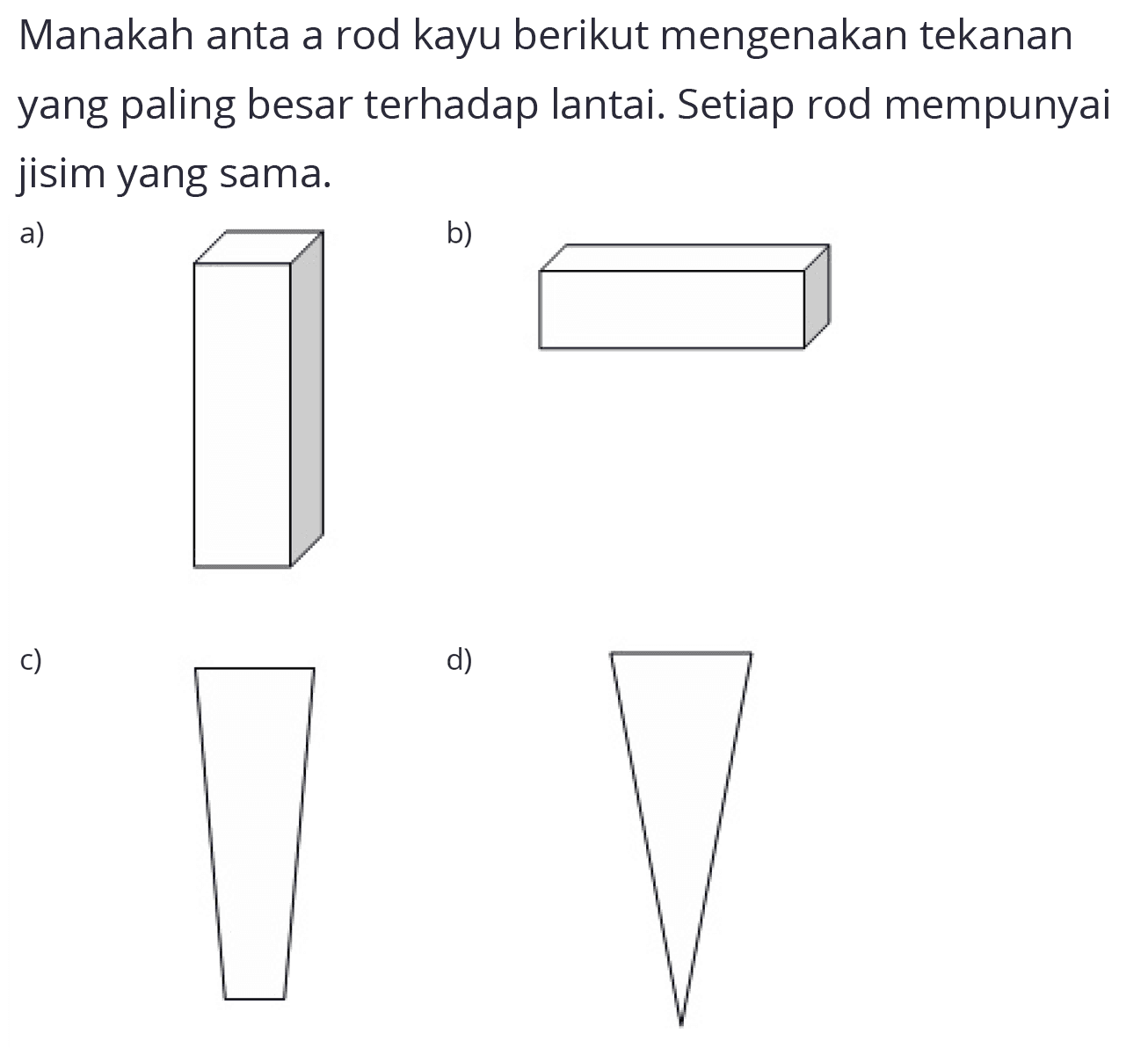 Manakah anta a rod kayu berikut mengenakan tekanan yang paling besar terhadap lantai. Setiap rod mempunyai jisim yang sama.
a) b) c) d)