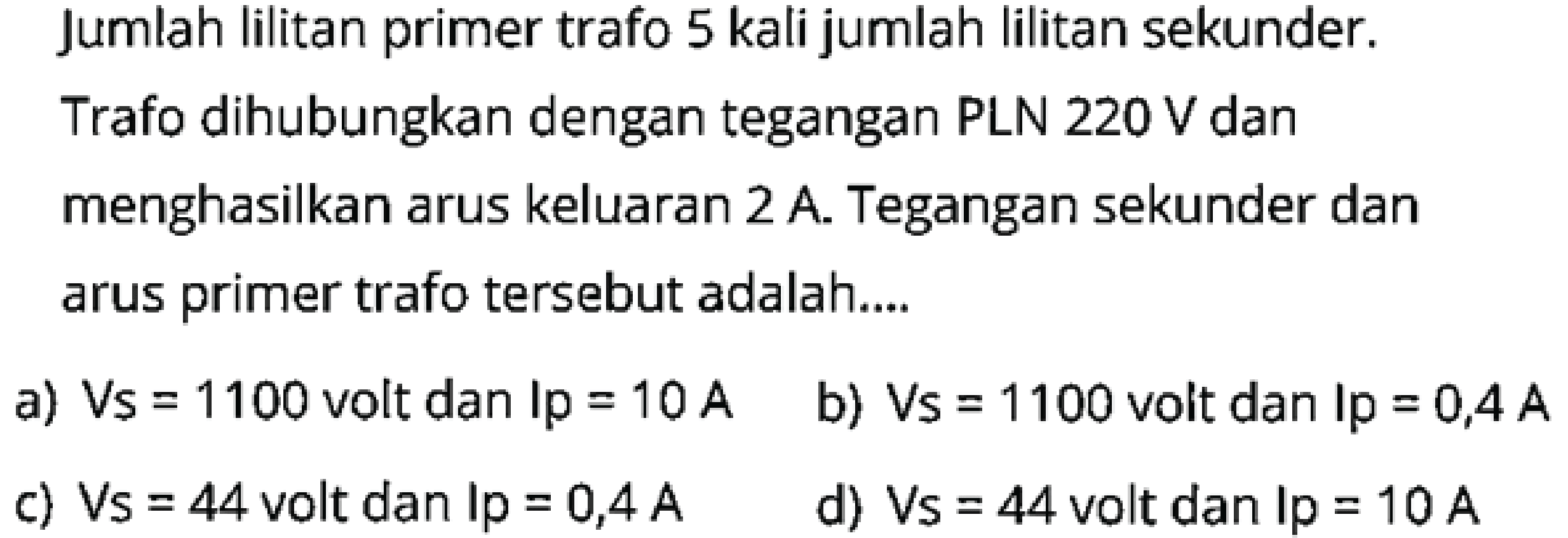 Jumlah lilitan primer trafo 5 kali jumlah lilitan sekunder. Trafo dihubungkan dengan tegangan PLN  220 \mathrm{~V}  dan menghasilkan arus keluaran  2 A. Tegangan sekunder dan arus primer trafo tersebut adalah....
a)  V_{S}=1100  volt dan  I p=10 A
b)  V_{S}=1100  volt dan  I p=0,4 A
c)  V_{S}=44  volt dan  \mathrm{Ip}=0,4 A
d)  V_{S}=44  volt dan  I p=10 A