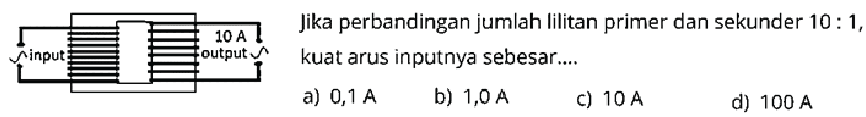 Jika perbandingan jumlah lilitan primer dan sekunder  10: 1 , kuat arus inputnya sebesar....
a)  0,1 A
b)  1,0 A
c)  10 A
d)  100 A