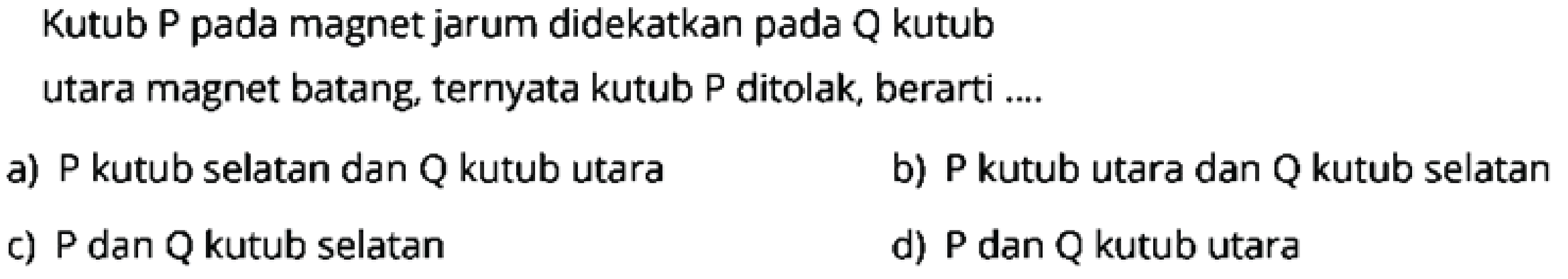 Kutub P pada magnet jarum didekatkan pada Q kutub
utara magnet batang, ternyata kutub P ditolak, berarti ....
a) P kutub selatan dan Q kutub utara
b) P kutub utara dan Q kutub selatan
c) P dan Q kutub selatan
d)  P  dan  Q  kutub utara