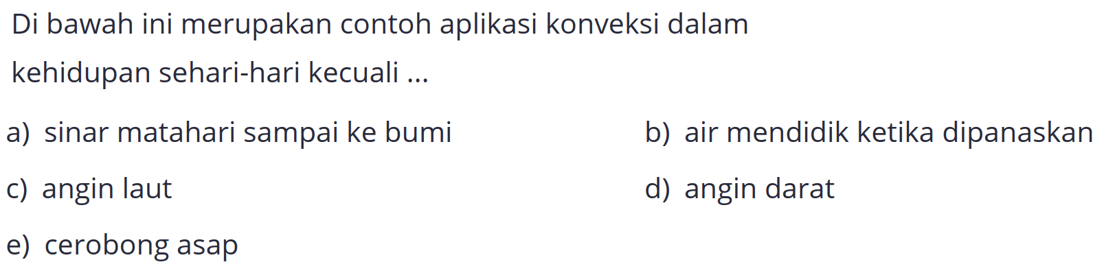 Di bawah ini merupakan contoh aplikasi konveksi dalam
kehidupan sehari-hari kecuali ...
a) sinar matahari sampai ke bumi
b) air mendidik ketika dipanaskan
c) angin laut
d) angin darat
e) cerobong asap
