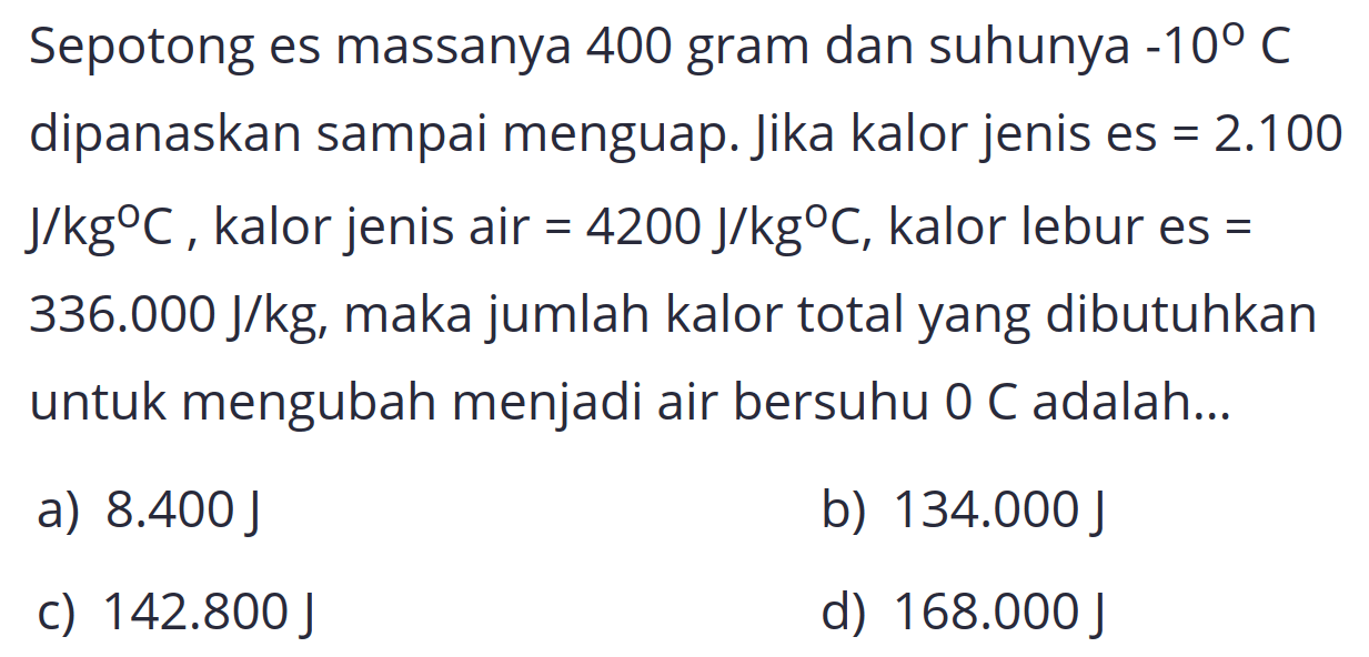 Sepotong es massanya 400 gram dan suhunya  -10 C  dipanaskan sampai menguap. Jika kalor jenis es  =2.100   J / kg C , kalor jenis air  =4200 J / kg C , kalor lebur es  =   336.000 J / kg , maka jumlah kalor total yang dibutuhkan untuk mengubah menjadi air bersuhu 0 C adalah...
a)  8.400 J 
b)  134.000 J 
c)  142.800 J 
d)  168.000 J 