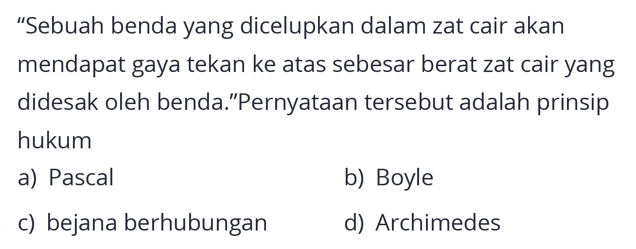 "Sebuah benda yang dicelupkan dalam zat cair akan mendapat gaya tekan ke atas sebesar berat zat cair yang didesak oleh benda."Pernyataan tersebut adalah prinsip hukum
a) Pascal
b) Boyle
c) bejana berhubungan
d) Archimedes