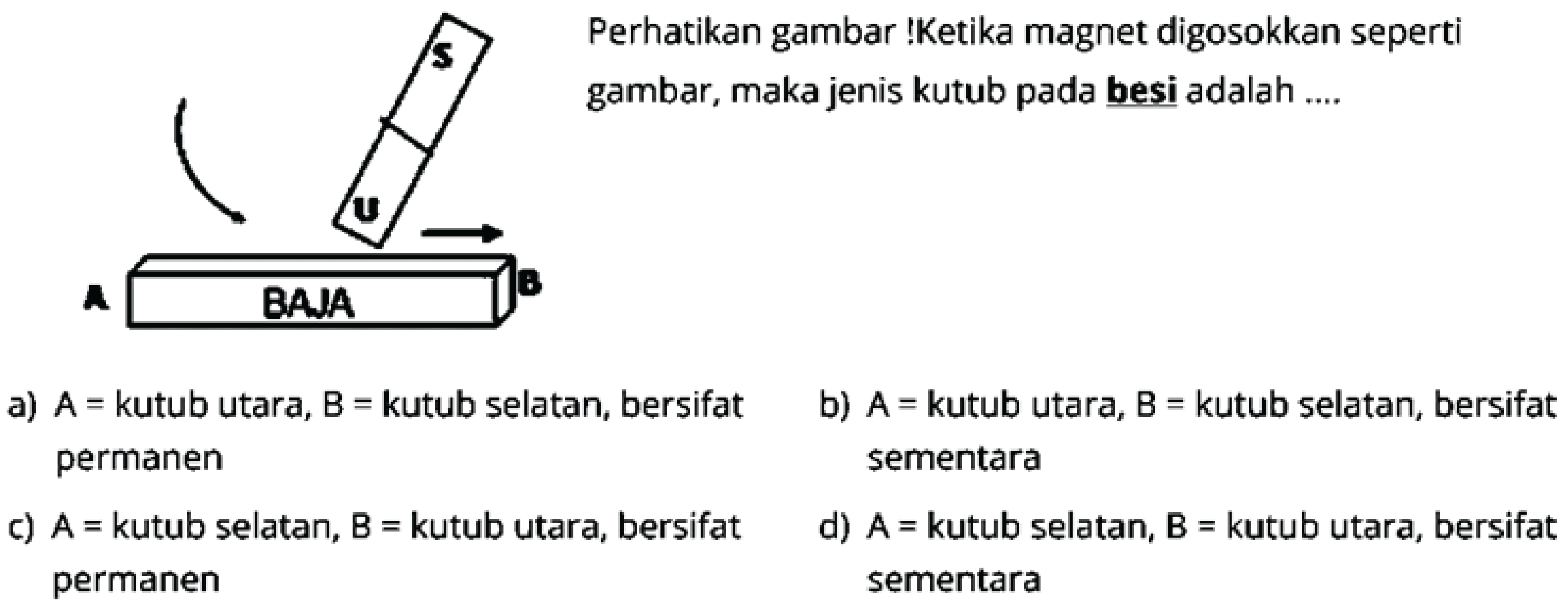 Perhatikan gambar !Ketika magnet digosokkan seperti gambar, maka jenis kutub pada besi adalah .... 
S 
U 
A BAJA B 
a) A = kutub utara, B = kutub selatan, bersifat permanen 
b) A = kutub utara, B = kutub selatan, bersifat sementara 
c) A = kutub selatan, B = kutub utara, bersifat permanen 
d) A = kutub selatan, B = kutub utara, bersifat sementara 