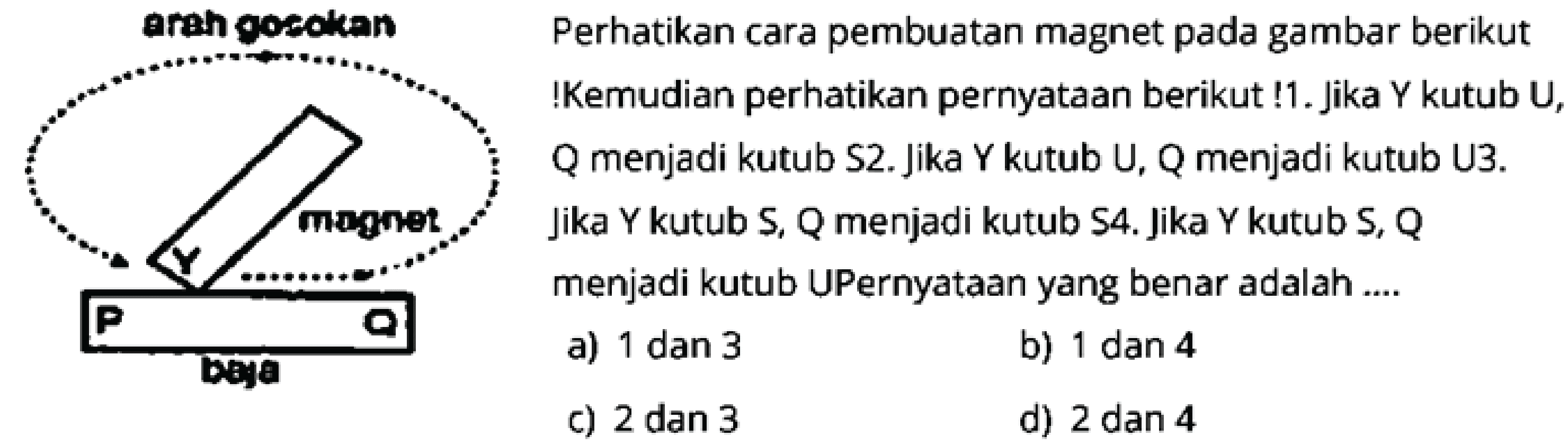 arah gosokan magnet P Q baja 
Perhatikan cara pembuatan magnet pada gambar berikut! Kemudian perhatikan pernyataan berikut !1. Jika Y kutub U, Q menjadi kutub S2. Jika Y kutub U, Q menjadi kutub U3. Jika Y kutub S, Q menjadi kutub S4. Jika Y kutub S, Q menjadi kutub UPernyataan yang benar adalah ... 
