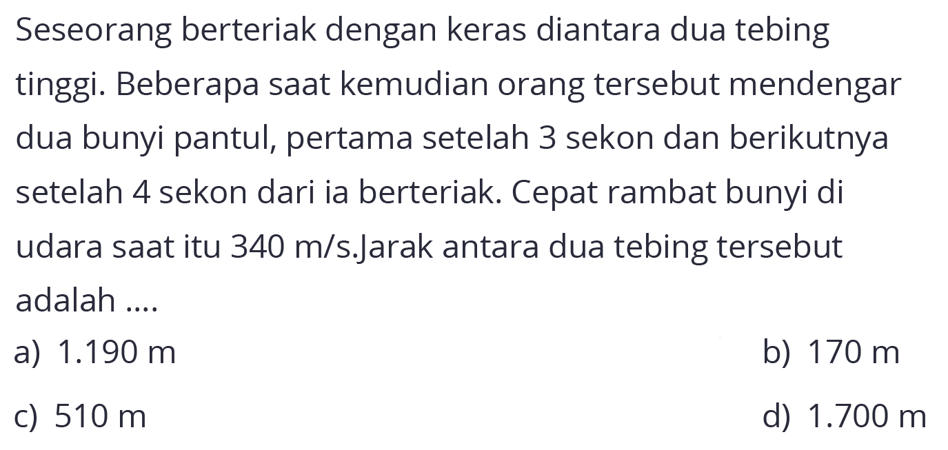 Seseorang berteriak dengan keras diantara dua tebing
tinggi. Beberapa sAt kemudian orang tersebut mendengar dua bunyi pantul, pertama setelah 3 sekon dan berikutnya setelah 4 sekon dari ia berteriak. Cepat rambat bunyi di udara sAt itu  340 m / s . Jarak  antara dua tebing tersebut adalah ....
a)  1.190 m 
b)  170 m 
c)  510 m 
d)  1.700 m 