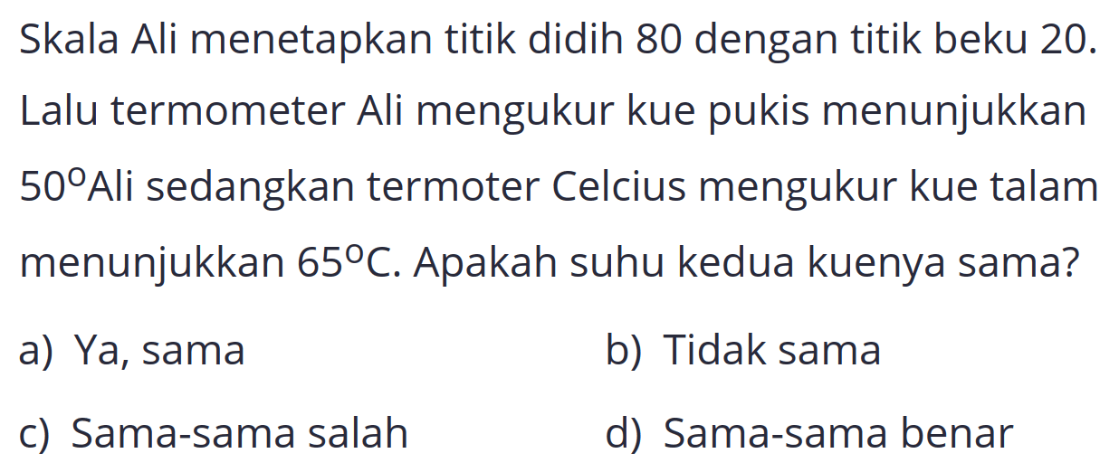 Skala Ali menetapkan titik didih 80 dengan titik beku 20 . Lalu termometer Ali mengukur kue pukis menunjukkan 50°Ali sedangkan termoter Celcius mengukur kue talam menunjukkan  65 C . Apakah suhu kedua kuenya sama?
a) Ya, sama
b) Tidak sama
c) Sama-sama salah
d) Sama-sama benar