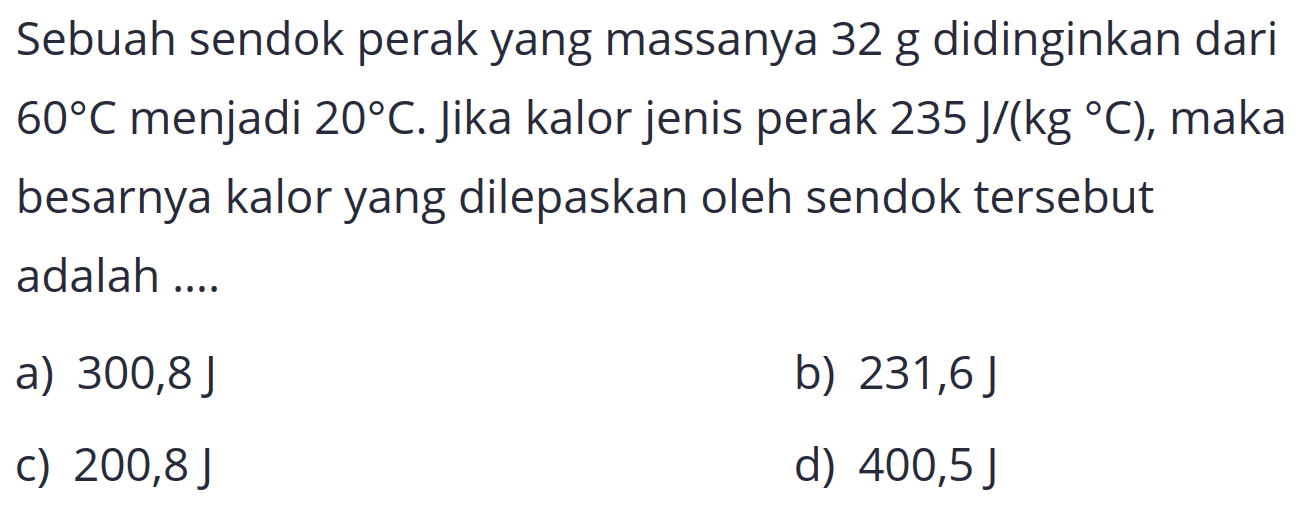 Sebuah sendok perak yang massanya 32 g didinginkan dari  60 C  menjadi  20 C . Jika kalor jenis perak  235 J /(kg C) , maka besarnya kalor yang dilepaskan oleh sendok tersebut adalah ....
a)  300,8 J 
b)  231,6 J 
c)  200,8 J 
d)  400,5 J 