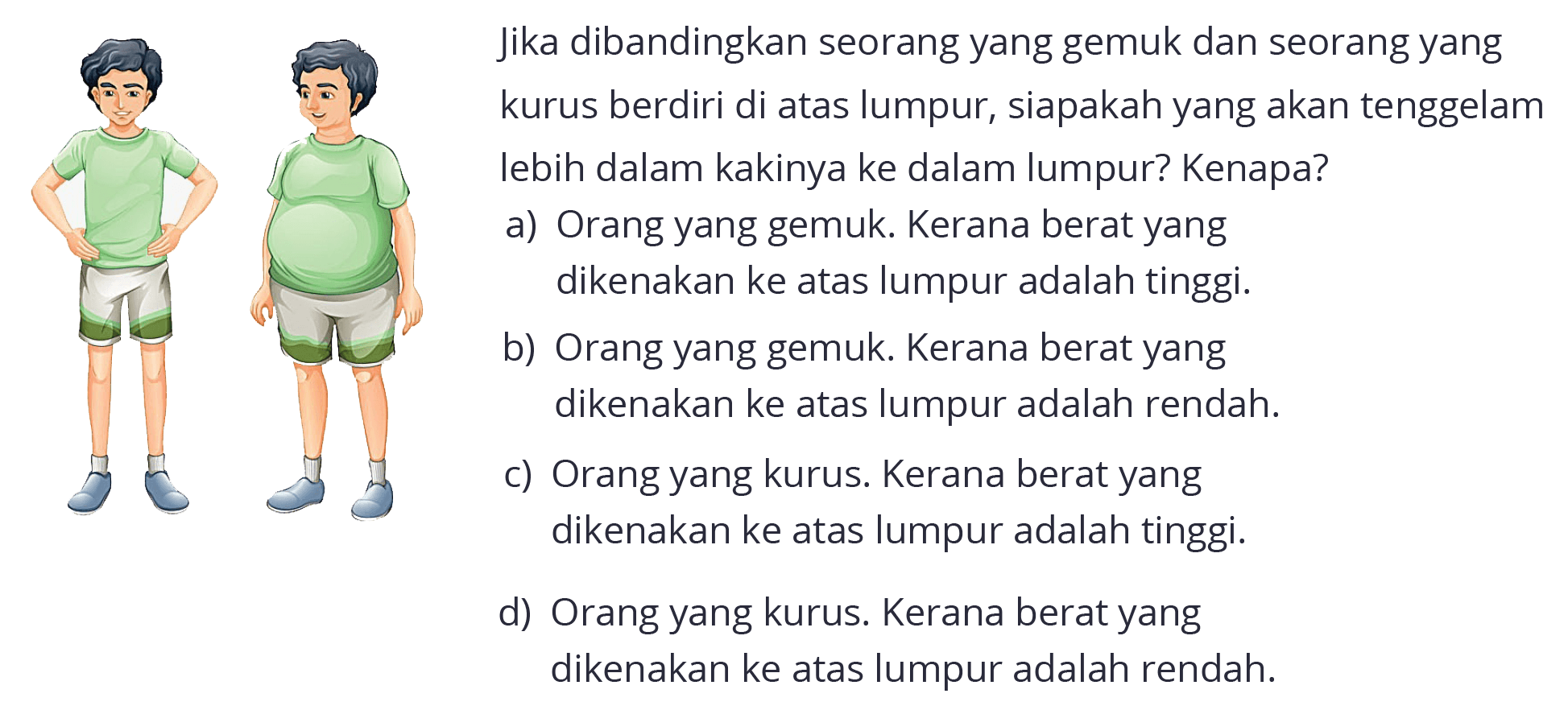 Jika dibandingkan seorang yang gemuk dan seorang yang
kurus berdiri di atas lumpur, siapakah yang akan tenggelam lebih dalam kakinya ke dalam lumpur? Kenapa?
(orang kurus dan gemuk)
a) Orang yang gemuk. Kerana berat yang dikenakan ke atas lumpur adalah tinggi.
b) Orang yang gemuk. Kerana berat yang dikenakan ke atas lumpur adalah rendah.
c) Orang yang kurus. Kerana berat yang dikenakan ke atas lumpur adalah tinggi.
d) Orang yang kurus. Kerana berat yang dikenakan ke atas lumpur adalah rendah.