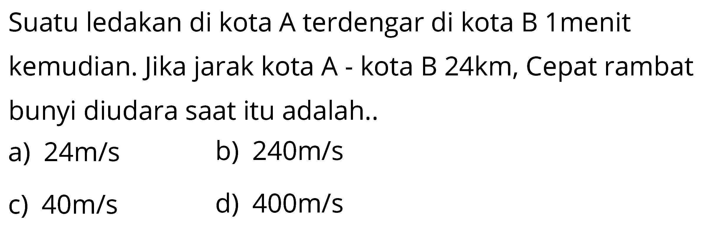 Suatu ledakan di kota A terdengar di kota B 1 menit kemudian. Jika jarak kota A - kota B 24 km, Cepat rambat bunyi diudara saat itu adalah ....