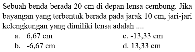 Sebuah benda berada  20 cm  di depan lensa cembung. Jika bayangan yang terbentuk berada pada jarak  10 cm , jari-jari kelengkungan yang dimiliki lensa adalah ....
a.  6,67 cm 
c.  -13,33 cm 
b.  -6,67 cm 
d.  13,33 cm 