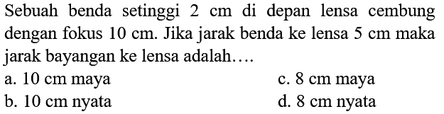 Sebuah benda setinggi  2 cm  di depan lensa cembung dengan fokus  10 cm . Jika jarak benda ke lensa  5 cm  maka jarak bayangan ke lensa adalah....
a.  10 cm  maya
c.  8 cm  maya
b.  10 cm  nyata
d.  8 cm  nyata