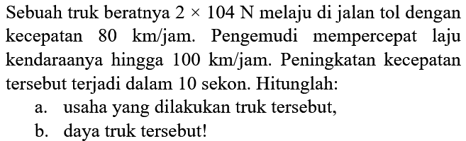 Sebuah truk beratnya 2 x 104 N melaju di jalan tol dengan kecepatan 80 km/jam. Pengemudi mempercepat laju kendaraannya hingga 100 km/jam. Peningkatan kecepatan tersebut terjadi dalam 10 sekon. Hitunglah: 
a. usaha yang dilakukan truk tersebut, 
b. daya truk tersebut!