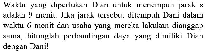 Waktu yang diperlukan Dian untuk menempuh jarak s adalah 9 menit. Jika jarak tersebut ditempuh Dani dalam waktu 6 menit dan usaha yang mereka lakukan dianggap sama, hitunglah perbandingan daya yang dimiliki Dian dengan Dani!