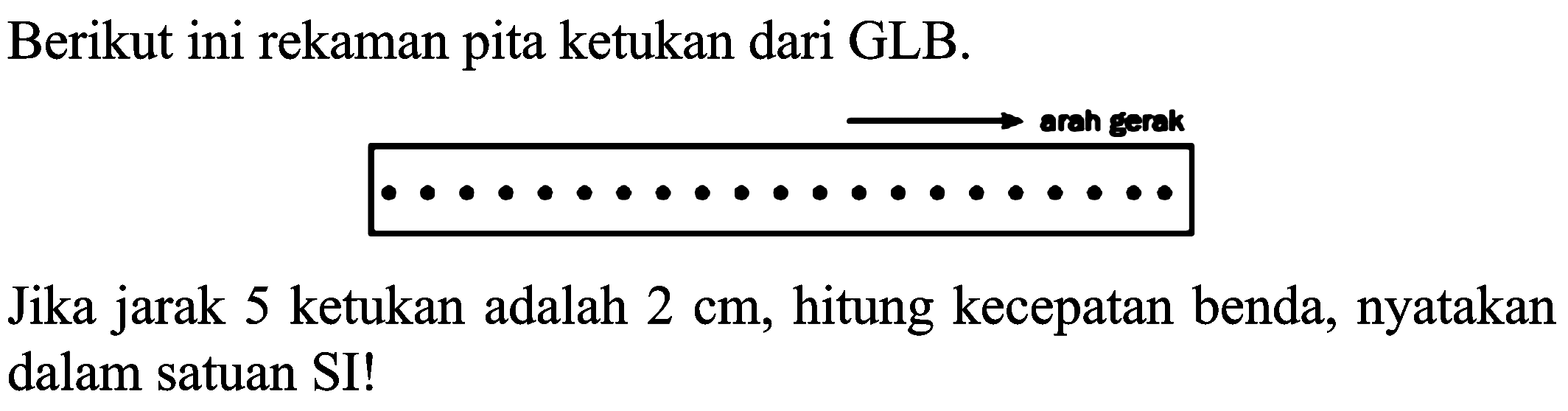 Berikut ini rekaman pita ketukan dari GLB. 
arah gerak 
Jika jarak 5 ketukan adalah 2 cm, hitung kecepatan benda, nyatakan dalam satuan SI!