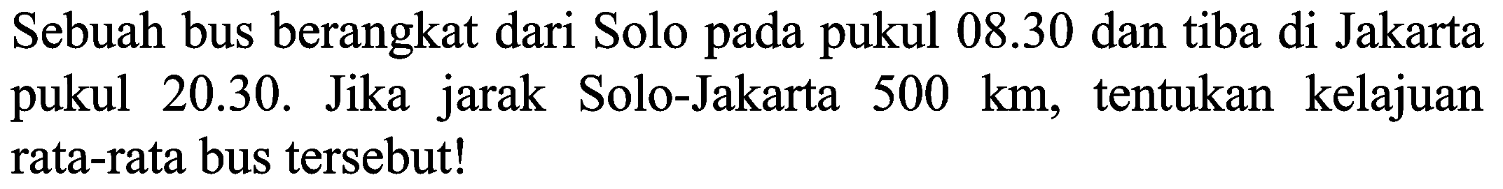 Sebuah bus berangkat dari Solo pada pukul 08.30 dan tiba di Jakarta pukul 20.30. Jika jarak Solo-Jakarta 500 km, tentukan kelajuan rata-rata bus tersebut!