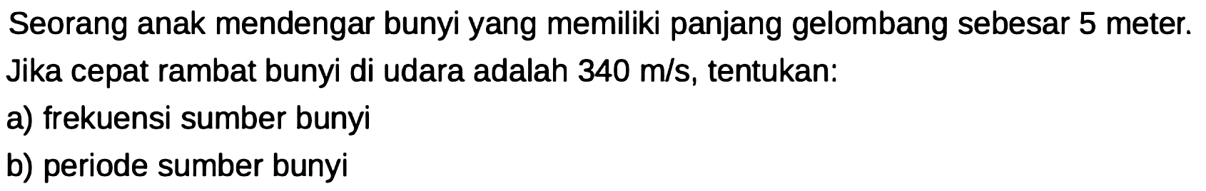 Seorang anak mendengar bunyi yang memiliki panjang gelombang sebesar 5 meter. Jika cepat rambat bunyi di udara adalah  340 m / s , tentukan:
a) frekuensi sumber bunyi
b) periode sumber bunyi