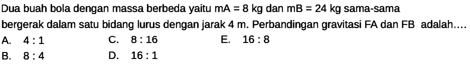 Dua buah bola dengan massa berbeda yaitu  \mathrm{mA}=8 kg  dan  \mathrm{mB}=24 kg  sama-sama bergerak dalam satu bidang lurus dengan jarak  4 m . Perbandingan gravitasi FA dan FB adalah....
A.  4: 1 
C.  8: 16 
E.  16: 8 
B.  8: 4 
D.  16: 1 