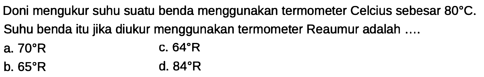 Doni mengukur suhu suatu benda menggunakan termometer Celcius sebesar  80 C . Suhu benda itu jika diukur menggunakan termometer Reaumur adalah ....
a.  70 R 
c.  64 R 
b.  65 R 
d.  84 R 