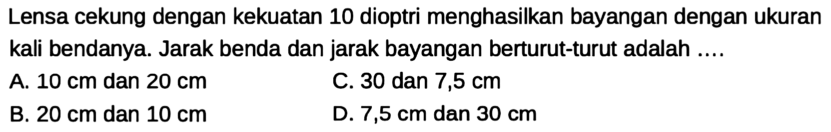 Lensa cekung dengan kekuatan 10 dioptri menghasilkan bayangan dengan ukuran kali bendanya. Jarak benda dan jarak bayangan berturut-turut adalah ....
A.  10 cm  dan  20 cm 
C. 30 dan  7,5 cm 
B.  20 cm  dan  10 cm 
D.  7,5 cm  dan  30 cm 