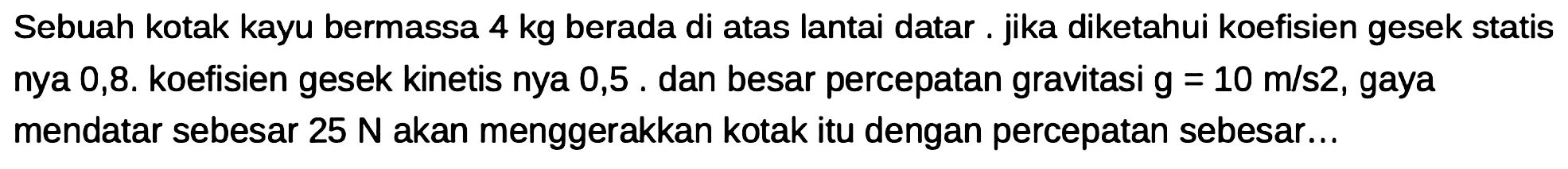 Sebuah kotak kayu bermassa  4 kg  berada di atas lantai datar. jika diketahui koefisien gesek statis nya 0,8. koefisien gesek kinetis nya 0,5. dan besar percepatan gravitasi  g=10 m / s 2 , gaya mendatar sebesar  25 N  akan menggerakkan kotak itu dengan percepatan sebesar...