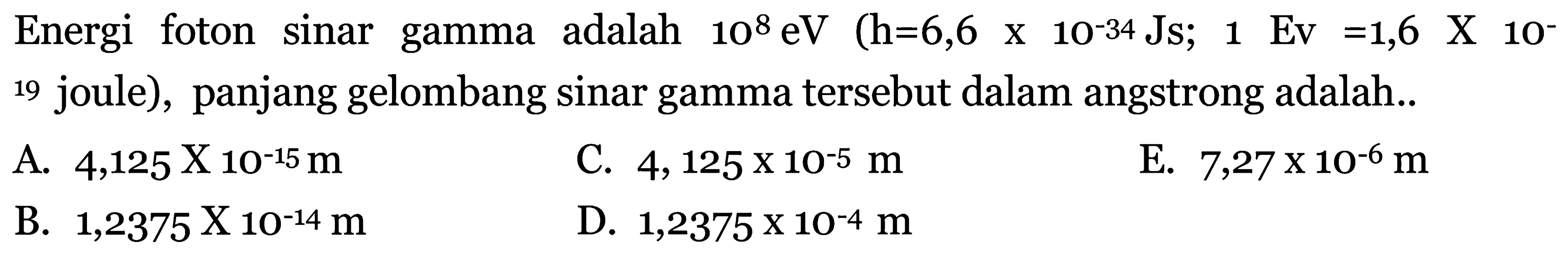 Energi foton sinar gamma adalah  10^{8} \mathrm{eV}(\mathrm{h}=6,6 x 10^{-34} \mathrm{Js} ; 1 \mathrm{Ev}=1,6 \mathrm{X} 10^{-}.  19 joule), panjang gelombang sinar gamma tersebut dalam angstrong adalah..
A.  4,125 x 10^{-15} m 
C.  4,125 x 10^{-5} m 
E.  7,27 x 10^{-6} m 
B.  1,2375 \mathrm{X} 10^{-14} m 
D.  1,2375 x 10^{-4} m 