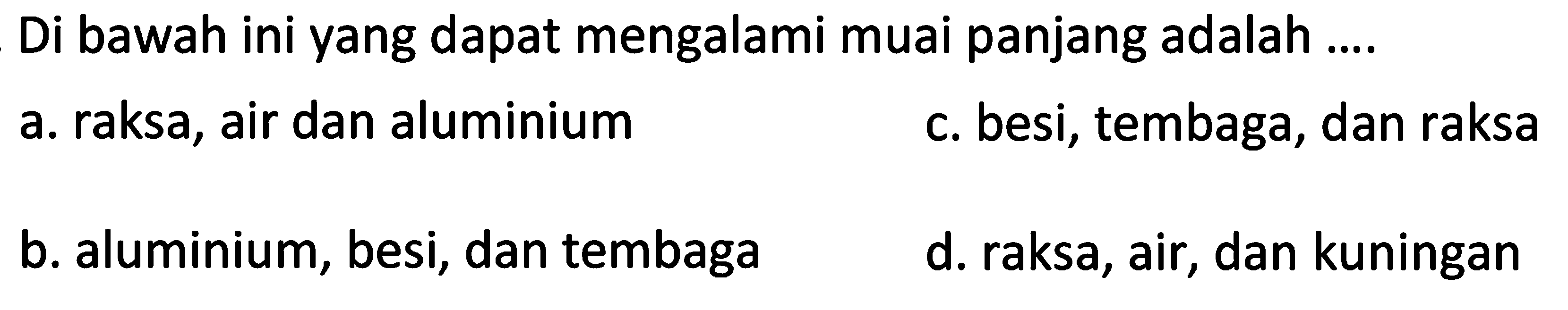 Di bawah ini yang dapat mengalami muai panjang adalah ....
a. raksa, air dan aluminium
c. besi, tembaga, dan raksa
b. aluminium, besi, dan tembaga
d. raksa, air, dan kuningan