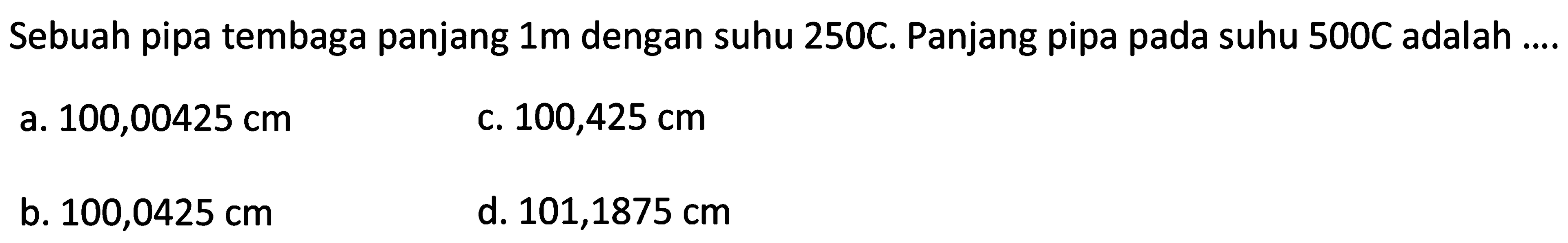 Sebuah pipa tembaga panjang  1 m  dengan suhu 250C. Panjang pipa pada suhu 500C adalah ....
a.  100,00425 cm 
C.  100,425 cm 
b.  100,0425 cm 
d.  101,1875 cm 