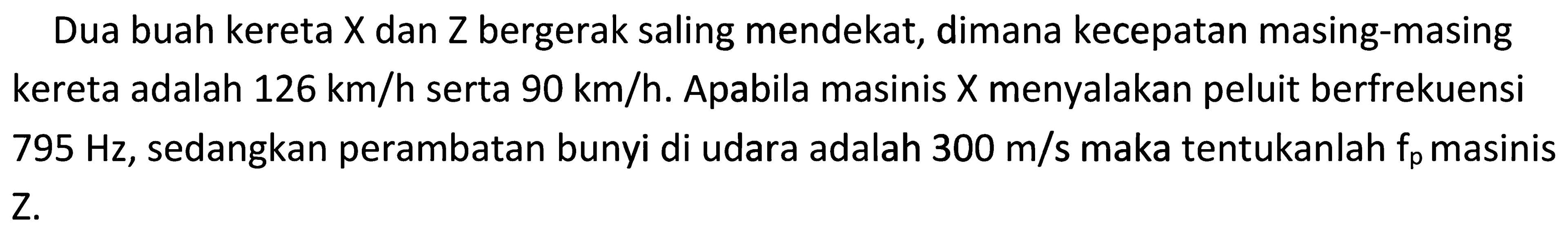 Dua buah kereta  X  dan  Z  bergerak saling mendekat, dimana kecepatan masing-masing kereta adalah  126 ~km / h  serta  90 ~km / h . Apabila masinis  X  menyalakan peluit berfrekuensi  795 Hz , sedangkan perambatan bunyi di udara adalah  300 m / s  maka tentukanlah  f_(p)  masinis Z.