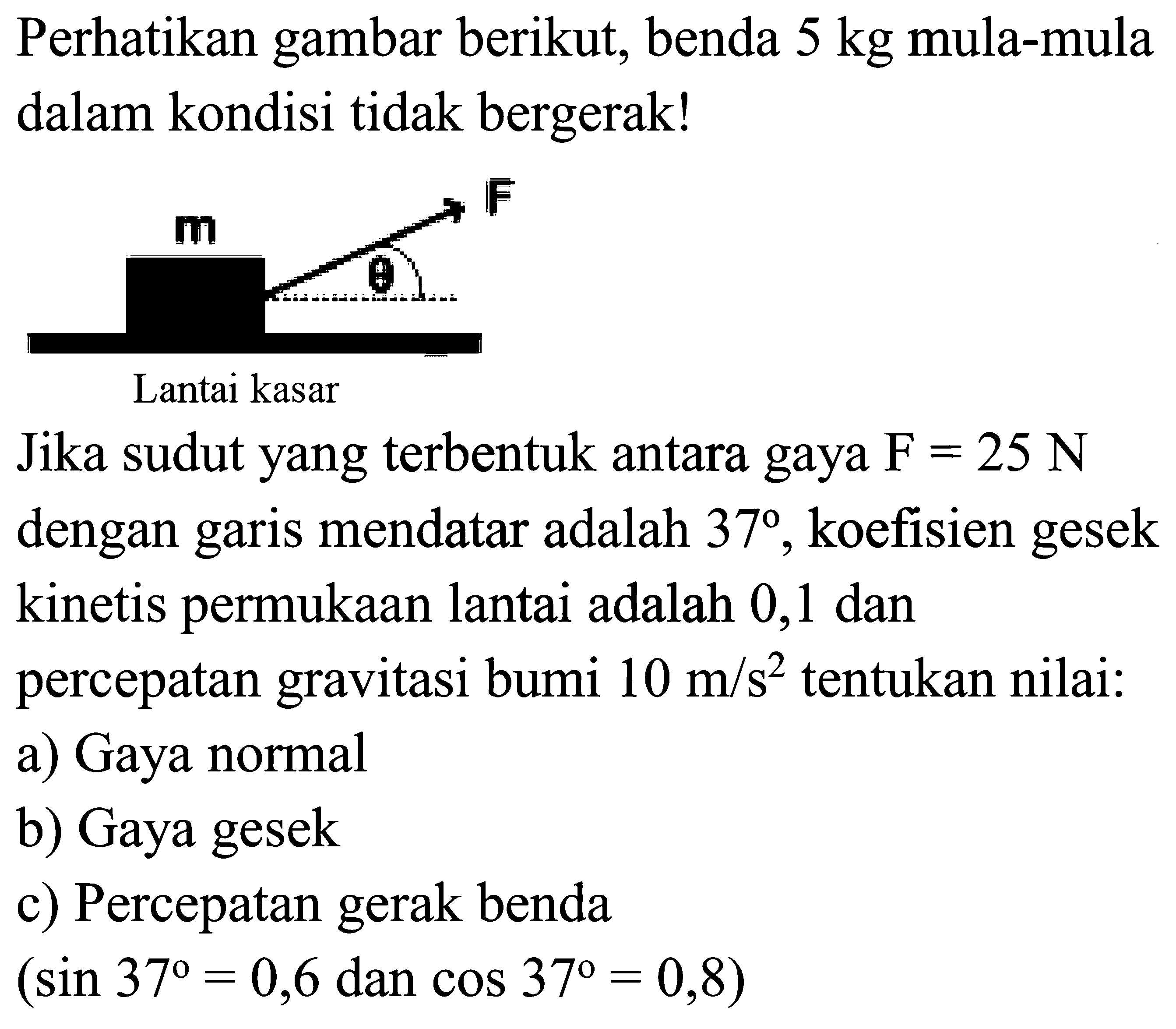 Perhatikan gambar berikut, benda  5 kg  mula-mula
dalam kondisi tidak bergerak!
Jika sudut yang terbentuk antara gaya  F=25 N 
dengan garis mendatar adalah  37 , koefisien gesek
kinetis permukaan lantai adalah 0,1 dan
percepatan gravitasi bumi  10 m / s^2  tentukan nilai:
a) Gaya normal
b) Gaya gesek
c) Percepatan gerak benda
(sin  37=0,6  dan  cos 37=0,8  )