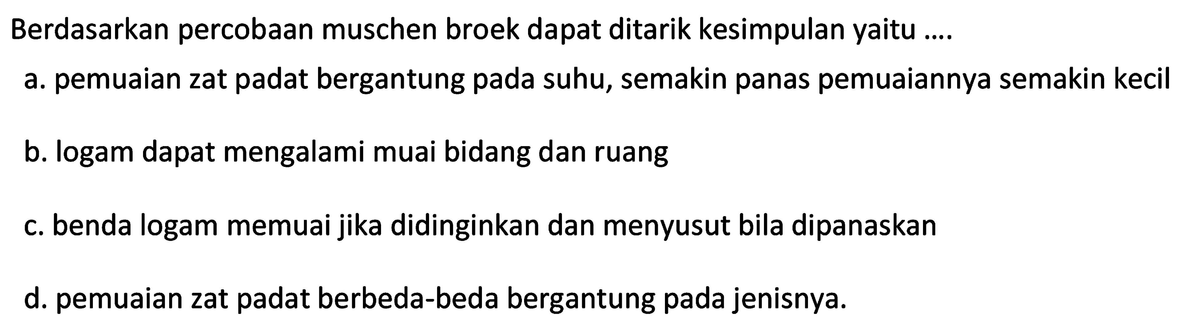 Berdasarkan percobaan muschen broek dapat ditarik kesimpulan yaitu ....
a. pemuaian zat padat bergantung pada suhu, semakin panas pemuaiannya semakin kecil
b. logam dapat mengalami muai bidang dan ruang
c. benda logam memuai jika didinginkan dan menyusut bila dipanaskan
d. pemuaian zat padat berbeda-beda bergantung pada jenisnya.