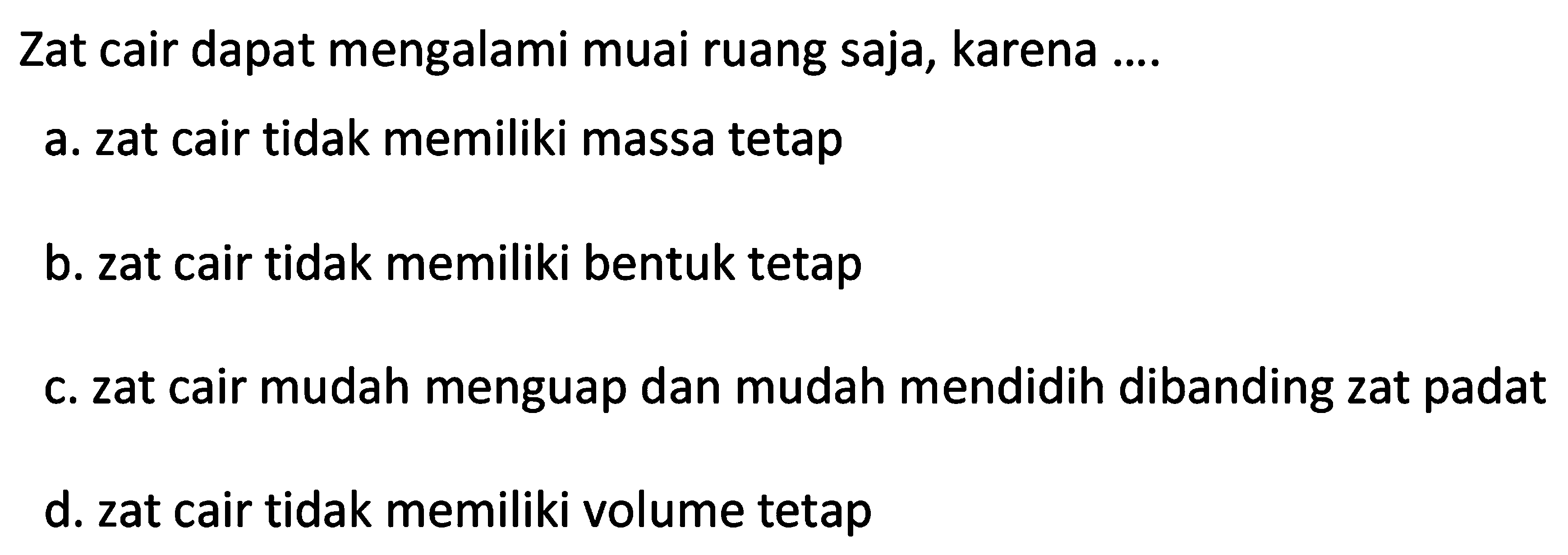 Zat cair dapat mengalami muai ruang saja, karena ....
a. zat cair tidak memiliki massa tetap
b. zat cair tidak memiliki bentuk tetap
c. zat cair mudah menguap dan mudah mendidih dibanding zat padat
d. zat cair tidak memiliki volume tetap