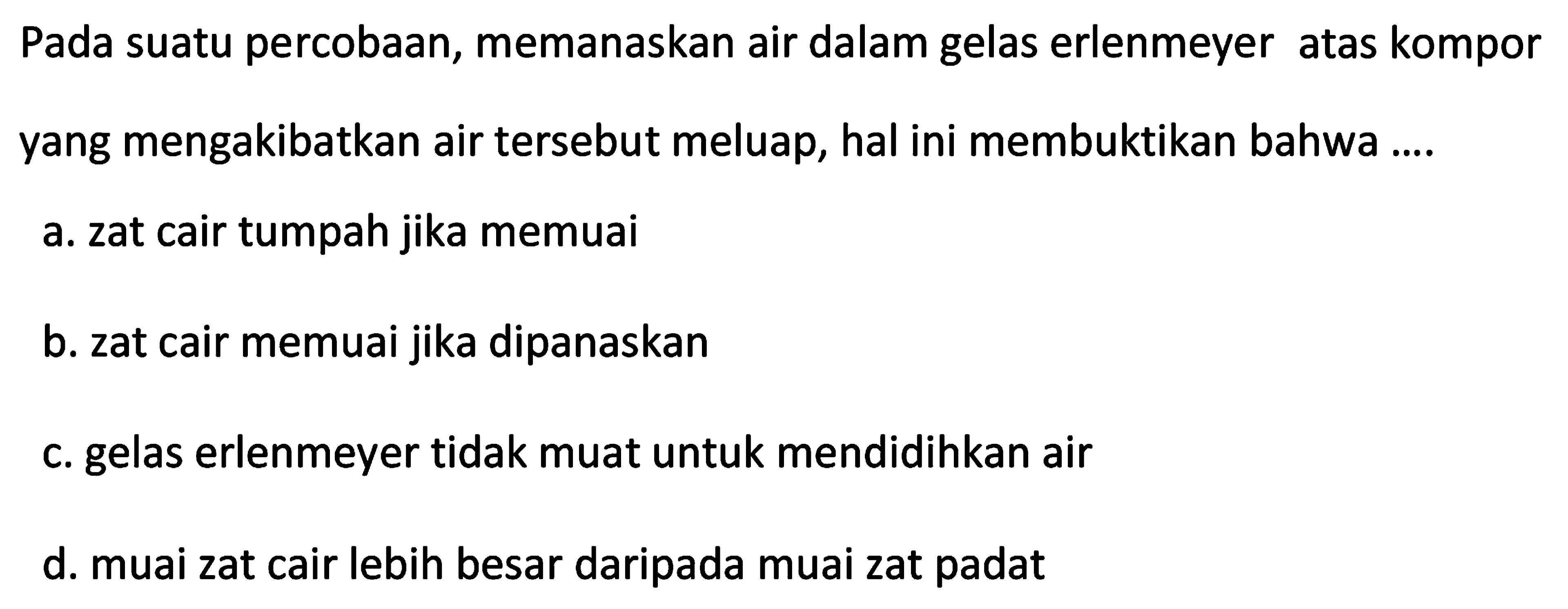 Pada suatu percobaan, memanaskan air dalam gelas erlenmeyer atas kompor yang mengakibatkan air tersebut meluap, hal ini membuktikan bahwa ....
a. zat cair tumpah jika memuai
b. zat cair memuai jika dipanaskan
c. gelas erlenmeyer tidak muat untuk mendidihkan air
d. muai zat cair lebih besar daripada muai zat padat