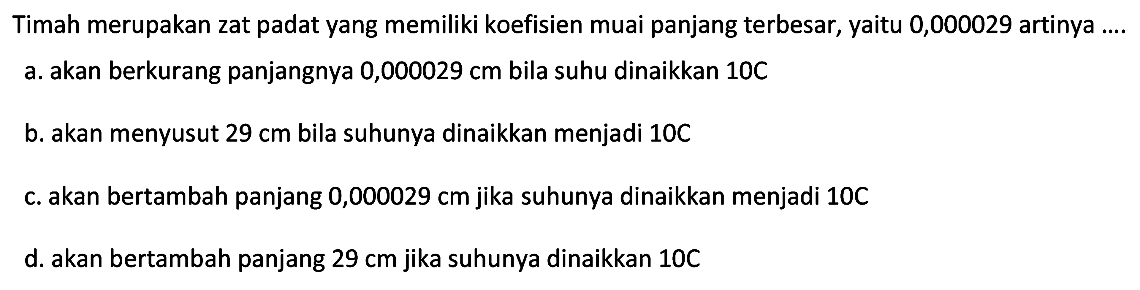 Timah merupakan zat padat yang memiliki koefisien muai panjang terbesar, yaitu 0,000029 artinya ....
a. akan berkurang panjangnya  0,000029 cm  bila suhu dinaikkan 10C
b. akan menyusut  29 cm  bila suhunya dinaikkan menjadi  10 C 
c. akan bertambah panjang  0,000029 cm  jika suhunya dinaikkan menjadi  10 C 
d. akan bertambah panjang  29 cm  jika suhunya dinaikkan  10 C 