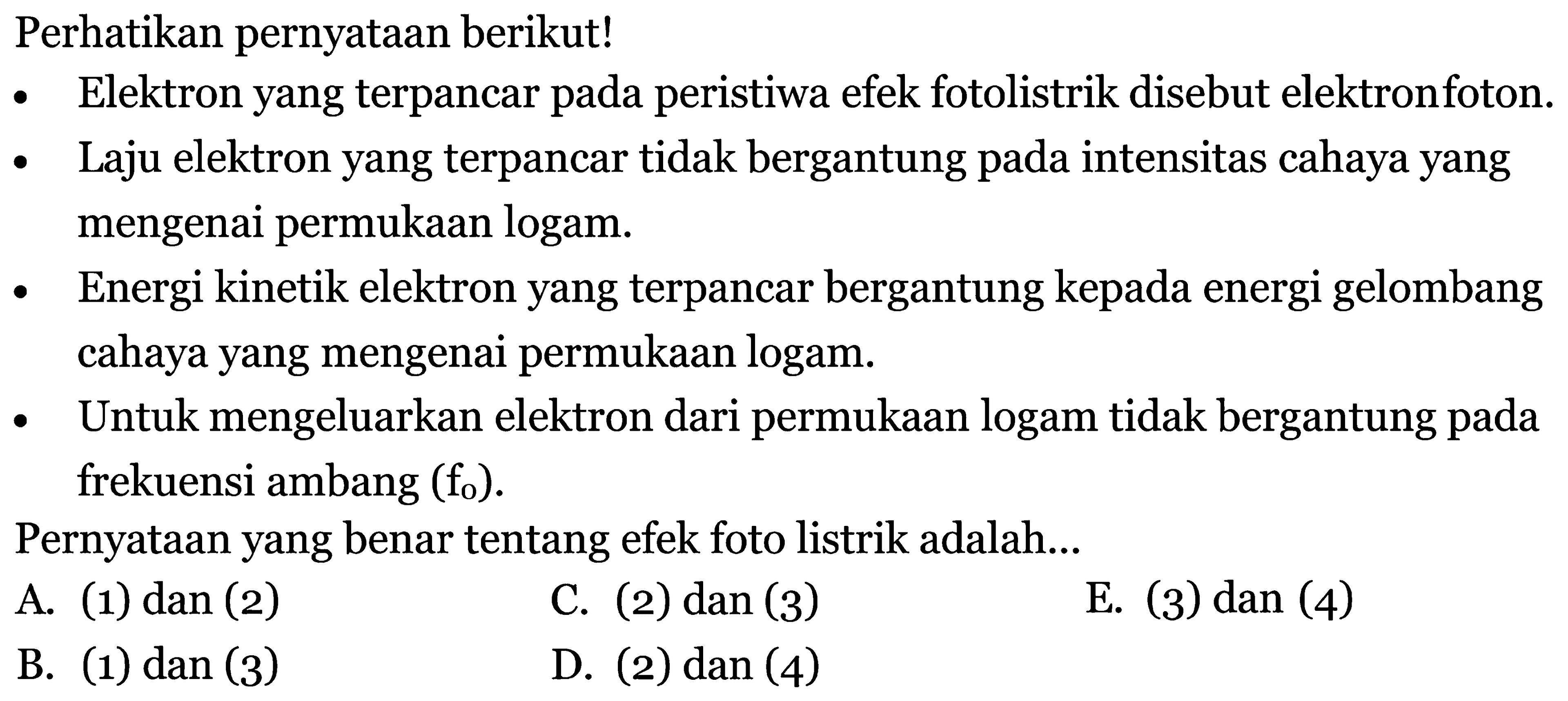 Perhatikan pernyataan berikut!
- Elektron yang terpancar pada peristiwa efek fotolistrik disebut elektronfoton.
- Laju elektron yang terpancar tidak bergantung pada intensitas cahaya yang mengenai permukaan logam.
- Energi kinetik elektron yang terpancar bergantung kepada energi gelombang cahaya yang mengenai permukaan logam.
- Untuk mengeluarkan elektron dari permukaan logam tidak bergantung pada frekuensi ambang  (f_{0}) .
Pernyataan yang benar tentang efek foto listrik adalah...
A. (1) dan (2)
C. (2) dan (3)
E. (3) dan (4)
B. (1) dan (3)
D. (2) dan (4)