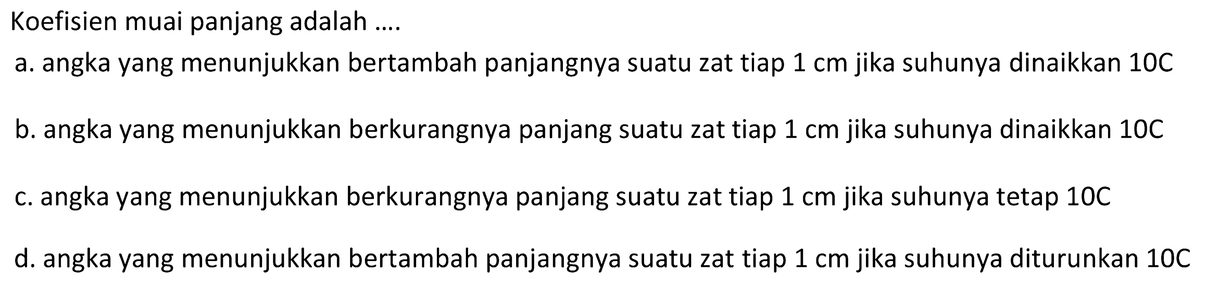 Koefisien muai panjang adalah ....
a. angka yang menunjukkan bertambah panjangnya suatu zat tiap  1 cm  jika suhunya dinaikkan  10 C 
b. angka yang menunjukkan berkurangnya panjang suatu zat tiap  1 cm  jika suhunya dinaikkan 10C
c. angka yang menunjukkan berkurangnya panjang suatu zat tiap  1 cm  jika suhunya tetap  10 C 
d. angka yang menunjukkan bertambah panjangnya suatu zat tiap  1 cm  jika suhunya diturunkan  10 C 