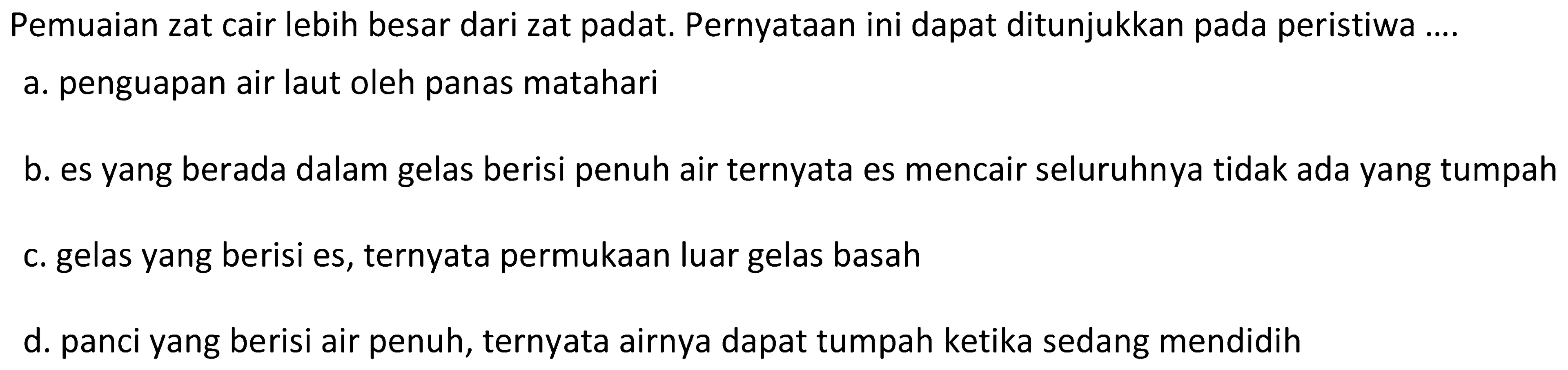 Pemuaian zat cair lebih besar dari zat padat. Pernyataan ini dapat ditunjukkan pada peristiwa ....
a. penguapan air laut oleh panas matahari
b. es yang berada dalam gelas berisi penuh air ternyata es mencair seluruhnya tidak ada yang tumpah
c. gelas yang berisi es, ternyata permukaan luar gelas basah
d. panci yang berisi air penuh, ternyata airnya dapat tumpah ketika sedang mendidih