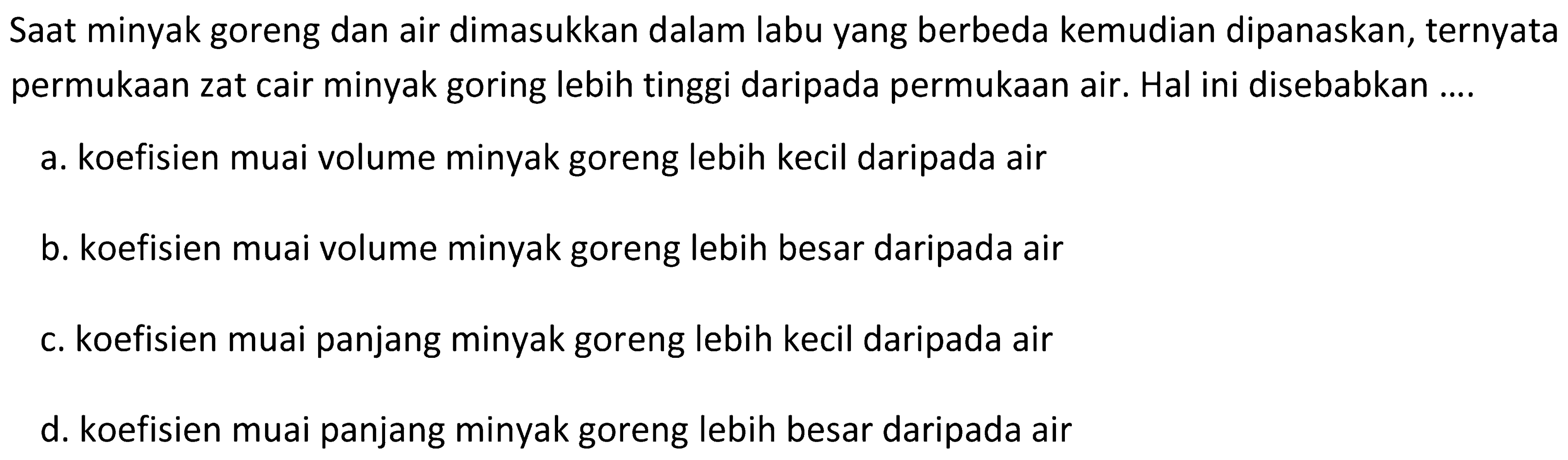 Saat minyak goreng dan air dimasukkan dalam labu yang berbeda kemudian dipanaskan, ternyata permukaan zat cair minyak goring lebih tinggi daripada permukaan air. Hal ini disebabkan ....
a. koefisien muai volume minyak goreng lebih kecil daripada air
b. koefisien muai volume minyak goreng lebih besar daripada air
c. koefisien muai panjang minyak goreng lebih kecil daripada air
d. koefisien muai panjang minyak goreng lebih besar daripada air