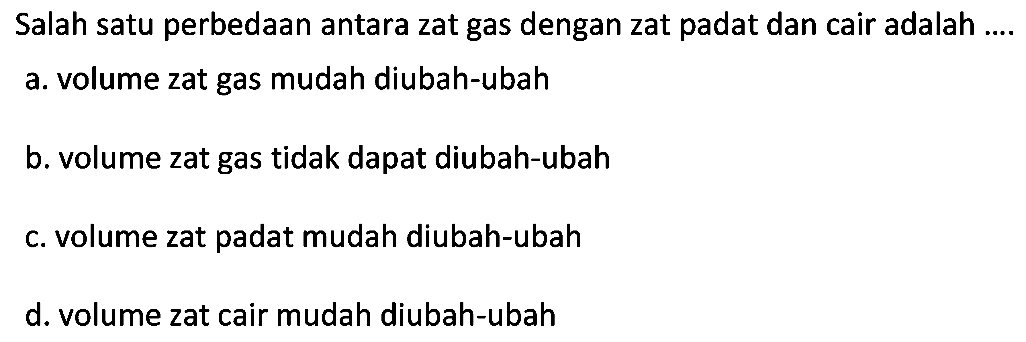 Salah satu perbedaan antara zat gas dengan zat padat dan cair adalah ....
a. volume zat gas mudah diubah-ubah
b. volume zat gas tidak dapat diubah-ubah
c. volume zat padat mudah diubah-ubah
d. volume zat cair mudah diubah-ubah