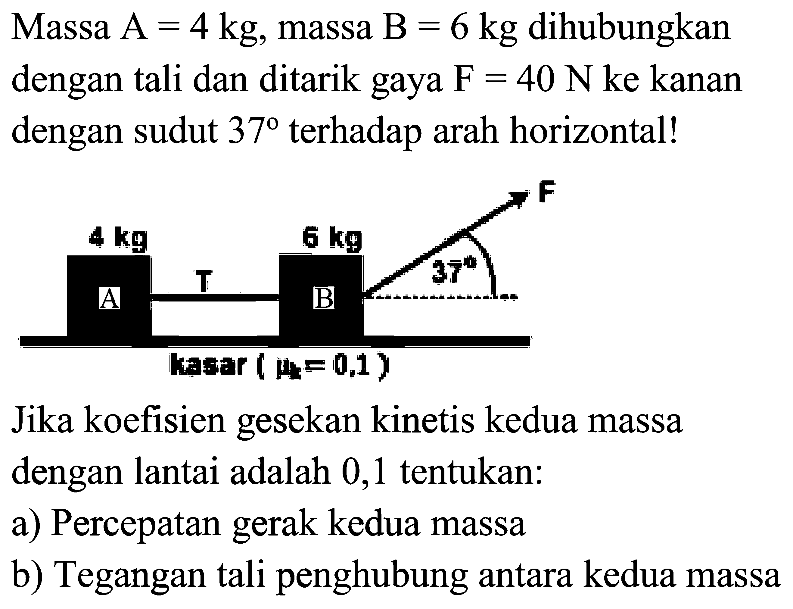Massa  A=4 kg , massa  B=6 kg  dihubungkan dengan tali dan ditarik gaya  F=40 N  ke kanan dengan sudut  37  terhadap arah horizontal!
Jika koefisien gesekan kinetis kedua massa dengan lantai adalah 0,1 tentukan:
a) Percepatan gerak kedua massa
b) Tegangan tali penghubung antara kedua massa