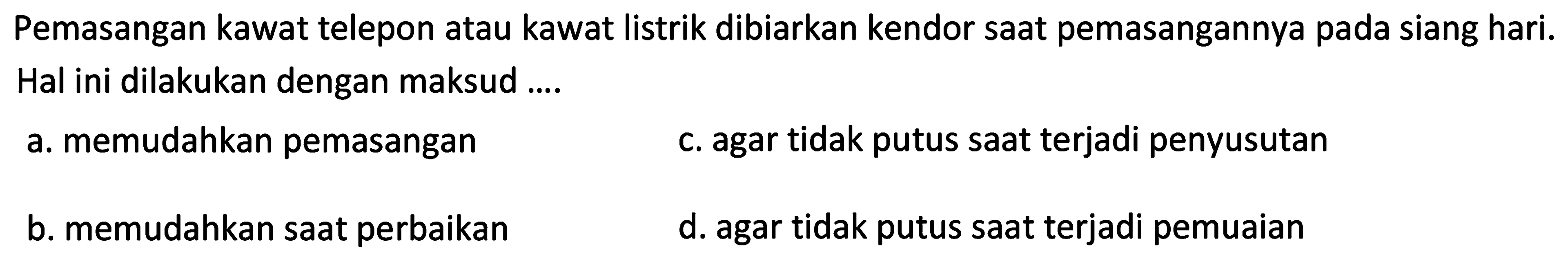 Pemasangan kawat telepon atau kawat listrik dibiarkan kendor saat pemasangannya pada siang hari. Hal ini dilakukan dengan maksud ....
a. memudahkan pemasangan
c. agar tidak putus saat terjadi penyusutan
b. memudahkan saat perbaikan
d. agar tidak putus saat terjadi pemuaian